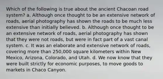 Which of the following is true about the ancient Chacoan road system? a. Although once thought to be an extensive network of roads, aerial photography has shown the roads to be much less extensive than initially believed. b. Although once thought to be an extensive network of roads, aerial photography has shown that they were not roads, but were in fact part of a vast canal system. c. It was an elaborate and extensive network of roads, covering more than 250,000 square kilometers within New Mexico, Arizona, Colorado, and Utah. d. We now know that they were built strictly for economic purposes, to move goods to markets in Chaco Canyon.