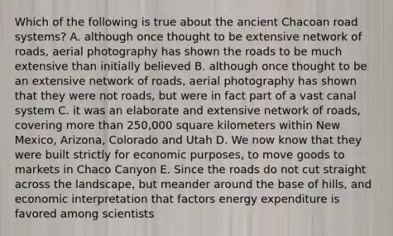 Which of the following is true about the ancient Chacoan road systems? A. although once thought to be extensive network of roads, aerial photography has shown the roads to be much extensive than initially believed B. although once thought to be an extensive network of roads, aerial photography has shown that they were not roads, but were in fact part of a vast canal system C. it was an elaborate and extensive network of roads, covering more than 250,000 square kilometers within New Mexico, Arizona, Colorado and Utah D. We now know that they were built strictly for economic purposes, to move goods to markets in Chaco Canyon E. Since the roads do not cut straight across the landscape, but meander around the base of hills, and economic interpretation that factors energy expenditure is favored among scientists