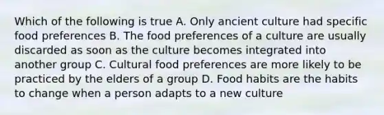 Which of the following is true A. Only ancient culture had specific food preferences B. The food preferences of a culture are usually discarded as soon as the culture becomes integrated into another group C. Cultural food preferences are more likely to be practiced by the elders of a group D. Food habits are the habits to change when a person adapts to a new culture