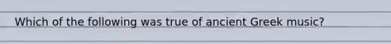 Which of the following was true of ancient Greek music?