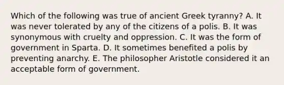 Which of the following was true of ancient Greek tyranny? A. It was never tolerated by any of the citizens of a polis. B. It was synonymous with cruelty and oppression. C. It was the form of government in Sparta. D. It sometimes benefited a polis by preventing anarchy. E. The philosopher Aristotle considered it an acceptable form of government.