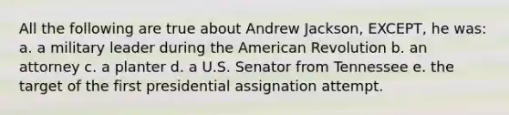 All the following are true about Andrew Jackson, EXCEPT, he was: a. a military leader during the American Revolution b. an attorney c. a planter d. a U.S. Senator from Tennessee e. the target of the first presidential assignation attempt.