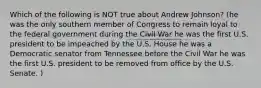 Which of the following is NOT true about Andrew Johnson? (he was the only southern member of Congress to remain loyal to the federal government during the Civil War he was the first U.S. president to be impeached by the U.S. House he was a Democratic senator from Tennessee before the Civil War he was the first U.S. president to be removed from office by the U.S. Senate. )