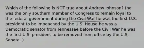 Which of the following is NOT true about Andrew Johnson? (he was the only southern member of Congress to remain loyal to the federal government during the Civil War he was the first U.S. president to be impeached by the U.S. House he was a Democratic senator from Tennessee before the Civil War he was the first U.S. president to be removed from office by the U.S. Senate. )