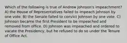 Which of the following is true of Andrew Johnson's impeachment? A) the House of Representatives failed to impeach Johnson by one vote. B) the Senate failed to convict Johnson by one vote. C) Johnson became the first President to be impeached and removed from office. D) Johnson was impeached and ordered to vacate the Presidency, but he refused to do so under the Tenure of Office Act.