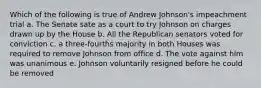 Which of the following is true of Andrew Johnson's impeachment trial a. The Senate sate as a court to try Johnson on charges drawn up by the House b. All the Republican senators voted for conviction c. a three-fourths majority in both Houses was required to remove Johnson from office d. The vote against him was unanimous e. Johnson voluntarily resigned before he could be removed