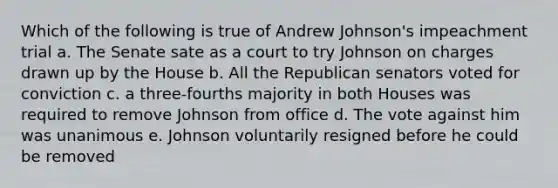 Which of the following is true of Andrew Johnson's impeachment trial a. The Senate sate as a court to try Johnson on charges drawn up by the House b. All the Republican senators voted for conviction c. a three-fourths majority in both Houses was required to remove Johnson from office d. The vote against him was unanimous e. Johnson voluntarily resigned before he could be removed