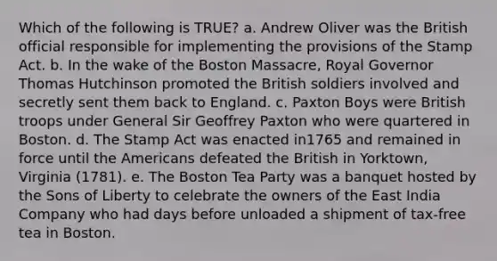 Which of the following is TRUE? a. Andrew Oliver was the British official responsible for implementing the provisions of the Stamp Act. b. In the wake of the Boston Massacre, Royal Governor Thomas Hutchinson promoted the British soldiers involved and secretly sent them back to England. c. Paxton Boys were British troops under General Sir Geoffrey Paxton who were quartered in Boston. d. The Stamp Act was enacted in1765 and remained in force until the Americans defeated the British in Yorktown, Virginia (1781). e. The Boston Tea Party was a banquet hosted by the Sons of Liberty to celebrate the owners of the East India Company who had days before unloaded a shipment of tax‑free tea in Boston.