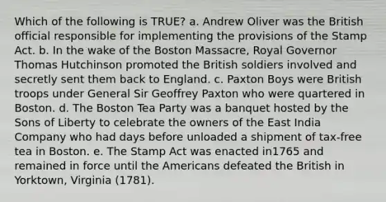 Which of the following is TRUE? a. Andrew Oliver was the British official responsible for implementing the provisions of the Stamp Act. b. In the wake of the Boston Massacre, Royal Governor Thomas Hutchinson promoted the British soldiers involved and secretly sent them back to England. c. Paxton Boys were British troops under General Sir Geoffrey Paxton who were quartered in Boston. d. The Boston Tea Party was a banquet hosted by the Sons of Liberty to celebrate the owners of the East India Company who had days before unloaded a shipment of tax‑free tea in Boston. e. The Stamp Act was enacted in1765 and remained in force until the Americans defeated the British in Yorktown, Virginia (1781).