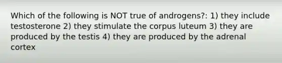 Which of the following is NOT true of androgens?: 1) they include testosterone 2) they stimulate the corpus luteum 3) they are produced by the testis 4) they are produced by the adrenal cortex