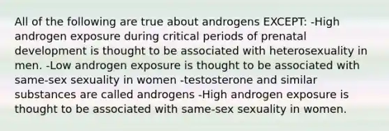 All of the following are true about androgens EXCEPT: -High androgen exposure during critical periods of prenatal development is thought to be associated with heterosexuality in men. -Low androgen exposure is thought to be associated with same-sex sexuality in women -testosterone and similar substances are called androgens -High androgen exposure is thought to be associated with same-sex sexuality in women.