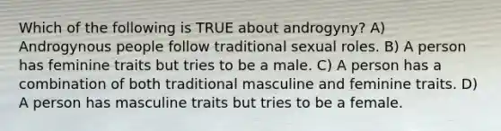 Which of the following is TRUE about androgyny? A) Androgynous people follow traditional sexual roles. B) A person has feminine traits but tries to be a male. C) A person has a combination of both traditional masculine and feminine traits. D) A person has masculine traits but tries to be a female.