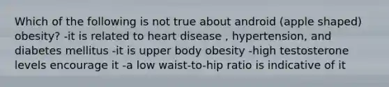 Which of the following is not true about android (apple shaped) obesity? -it is related to heart disease , hypertension, and diabetes mellitus -it is upper body obesity -high testosterone levels encourage it -a low waist-to-hip ratio is indicative of it