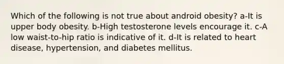 Which of the following is not true about android obesity? a-It is upper body obesity. b-High testosterone levels encourage it. c-A low waist-to-hip ratio is indicative of it. d-It is related to heart disease, hypertension, and diabetes mellitus.