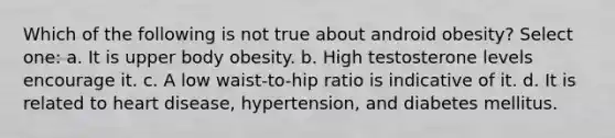 Which of the following is not true about android obesity? Select one: a. It is upper body obesity. b. High testosterone levels encourage it. c. A low waist-to-hip ratio is indicative of it. d. It is related to heart disease, hypertension, and diabetes mellitus.