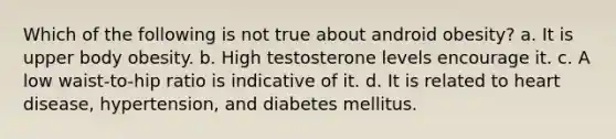 Which of the following is not true about android obesity? a. It is upper body obesity. b. High testosterone levels encourage it. c. A low waist-to-hip ratio is indicative of it. d. It is related to heart disease, hypertension, and diabetes mellitus.