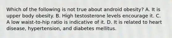 Which of the following is not true about android obesity? A. It is upper body obesity. B. High testosterone levels encourage it. C. A low waist-to-hip ratio is indicative of it. D. It is related to heart disease, hypertension, and diabetes mellitus.