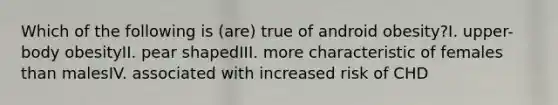 Which of the following is (are) true of android obesity?I. upper-body obesityII. pear shapedIII. more characteristic of females than malesIV. associated with increased risk of CHD