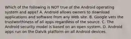 Which of the following is NOT true of the Android operating system and apps? A. Android allows owners to download applications and software from any Web site. B. Google vets the trustworthiness of all apps regardless of the source. C. The Android security model is based on an open system. D. Android apps run on the Dalvik platform on all Android devices.