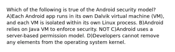 Which of the following is true of the Android security model? A)Each Android app runs in its own Dalvik virtual machine (VM), and each VM is isolated within its own Linux process. B)Android relies on Java VM to enforce security. NOT C)Android uses a server-based permission model. D)Developers cannot remove any elements from the operating system kernel.