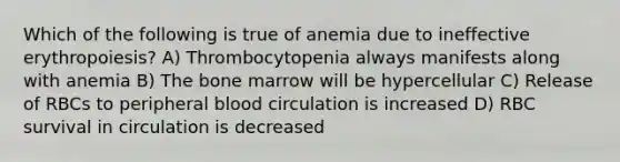 Which of the following is true of anemia due to ineffective erythropoiesis? A) Thrombocytopenia always manifests along with anemia B) The bone marrow will be hypercellular C) Release of RBCs to peripheral blood circulation is increased D) RBC survival in circulation is decreased