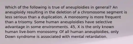 Which of the following is true of aneuploidies in general? An aneuploidy resulting in the deletion of a chromosome segment is less serious than a duplication. A monosomy is more frequent than a trisomy. Some human aneuploidies have selective advantage in some environments. 45, X is the only known human live-born monosomy. Of all human aneuploidies, only Down syndrome is associated with mental retardation.