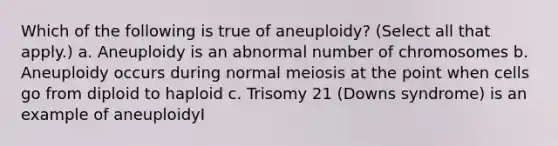 Which of the following is true of aneuploidy? (Select all that apply.) a. Aneuploidy is an abnormal number of chromosomes b. Aneuploidy occurs during normal meiosis at the point when cells go from diploid to haploid c. Trisomy 21 (Downs syndrome) is an example of aneuploidyI