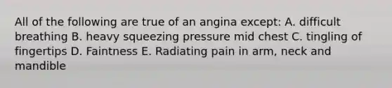 All of the following are true of an angina except: A. difficult breathing B. heavy squeezing pressure mid chest C. tingling of fingertips D. Faintness E. Radiating pain in arm, neck and mandible