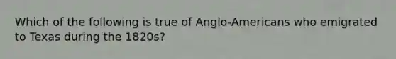 Which of the following is true of Anglo-Americans who emigrated to Texas during the 1820s?