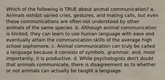 Which of the following is TRUE about animal communication? a. Animals exhibit varied cries, gestures, and mating calls, but even these communications are often not understood by other animals of the same species. b. Although animal communication is limited, they can learn to use human language with ease and eventually attain the communication skills of the average high school sophomore. c. Animal communication can truly be called a language because it consists of symbols, grammar, and, most importantly, it is productive. d. While psychologists don't doubt that animals communicate, there is disagreement as to whether or not animals can actually be taught a language.