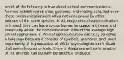 which of the following is true about animal communication a. Animals exhibit varied cries, gestures, and mating calls, but even these communications are often not understood by other animals of the same species. b. Although animal communication is limited, they can learn to use human language with ease and eventually attain the communication skills of the average high school sophomore. c. Animal communication can truly be called a language because it consists of symbols, grammar, and, most importantly, it is productive. d. While psychologists don't doubt that animals communicate, there is disagreement as to whether or not animals can actually be taught a language.