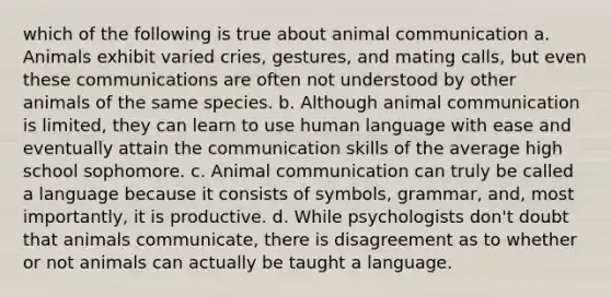 which of the following is true about animal communication a. Animals exhibit varied cries, gestures, and mating calls, but even these communications are often not understood by other animals of the same species. b. Although animal communication is limited, they can learn to use human language with ease and eventually attain the communication skills of the average high school sophomore. c. Animal communication can truly be called a language because it consists of symbols, grammar, and, most importantly, it is productive. d. While psychologists don't doubt that animals communicate, there is disagreement as to whether or not animals can actually be taught a language.