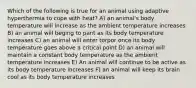 Which of the following is true for an animal using adaptive hyperthermia to cope with heat? A) an animal's body temperature will increase as the ambient temperature increases B) an animal will beging to pant as its body temperature increases C) an animal will enter torpor once its body temperature goes above a critical point D) an animal will maintain a constant body temperature as the ambient temperature increases E) An animal will continue to be active as its body temperature increases F) an animal will keep its brain cool as its body temperature increases