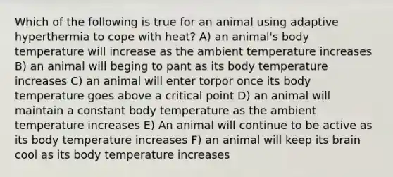 Which of the following is true for an animal using adaptive hyperthermia to cope with heat? A) an animal's body temperature will increase as the ambient temperature increases B) an animal will beging to pant as its body temperature increases C) an animal will enter torpor once its body temperature goes above a critical point D) an animal will maintain a constant body temperature as the ambient temperature increases E) An animal will continue to be active as its body temperature increases F) an animal will keep its brain cool as its body temperature increases