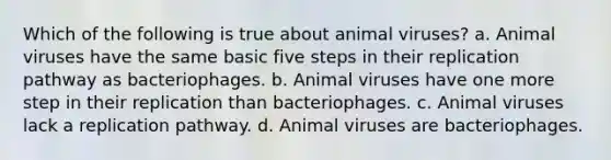 Which of the following is true about animal viruses? a. Animal viruses have the same basic five steps in their replication pathway as bacteriophages. b. Animal viruses have one more step in their replication than bacteriophages. c. Animal viruses lack a replication pathway. d. Animal viruses are bacteriophages.