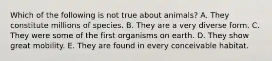 Which of the following is not true about animals? A. They constitute millions of species. B. They are a very diverse form. C. They were some of the first organisms on earth. D. They show great mobility. E. They are found in every conceivable habitat.