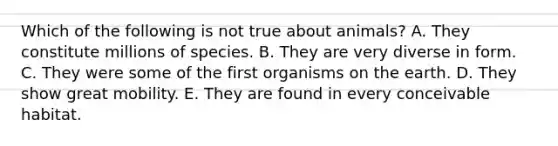 Which of the following is not true about animals? A. They constitute millions of species. B. They are very diverse in form. C. They were some of the first organisms on the earth. D. They show great mobility. E. They are found in every conceivable habitat.