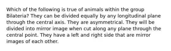 Which of the following is true of animals within the group Bilateria? They can be divided equally by any longitudinal plane through the central axis. They are asymmetrical. They will be divided into mirror image when cut along any plane through the central point. They have a left and right side that are mirror images of each other.