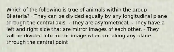 Which of the following is true of animals within the group Bilateria? - They can be divided equally by any longitudinal plane through the central axis. - They are asymmetrical. - They have a left and right side that are mirror images of each other. - They will be divided into mirror image when cut along any plane through the central point