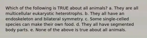 Which of the following is TRUE about all animals? a. They are all multicellular eukaryotic heterotrophs. b. They all have an endoskeleton and bilateral symmetry. c. Some single-celled species can make their own food. d. They all have segmented body parts. e. None of the above is true about all animals.