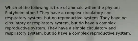 Which of the following is true of animals within the phylum Platyhelminthes? They have a complex circulatory and respiratory system, but no reproductive system. They have no circulatory or respiratory system, but do have a complex reproductive system. They have a simple circulatory and respiratory system, but do have a complex reproductive system.