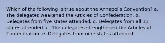 Which of the following is true about the Annapolis Convention? a. The delegates weakened the Articles of Confederation. b. Delegates from five states attended. c. Delegates from all 13 states attended. d. The delegates strengthened the Articles of Confederation. e. Delegates from nine states attended.