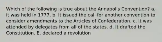 Which of the following is true about the Annapolis Convention? a. It was held in 1777. b. It issued the call for another convention to consider amendments to <a href='https://www.questionai.com/knowledge/k5NDraRCFC-the-articles-of-confederation' class='anchor-knowledge'>the articles of confederation</a>. c. It was attended by delegates from all of the states. d. It drafted the Constitution. E. declared a revolution