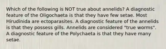 Which of the following is NOT true about annelids? A diagnostic feature of the Oligochaeta is that they have few setae. Most Hirudinida are ectoparasites. A diagnostic feature of the annelids is that they possess gills. Annelids are considered "true worms". A diagnostic feature of the Polychaeta is that they have many setae.