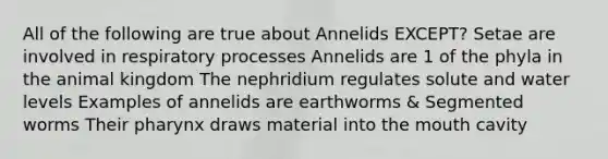 All of the following are true about Annelids EXCEPT? Setae are involved in respiratory processes Annelids are 1 of the phyla in the animal kingdom The nephridium regulates solute and water levels Examples of annelids are earthworms & Segmented worms Their pharynx draws material into the mouth cavity