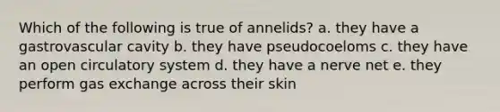 Which of the following is true of annelids? a. they have a gastrovascular cavity b. they have pseudocoeloms c. they have an open circulatory system d. they have a nerve net e. they perform gas exchange across their skin