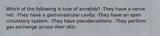 Which of the following is true of annelids? -They have a nerve net. -They have a gastrovascular cavity. -They have an open circulatory system. -They have pseudocoeloms. -They perform gas exchange across their skin.