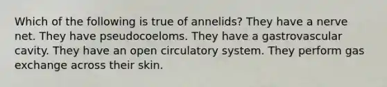 Which of the following is true of annelids? They have a nerve net. They have pseudocoeloms. They have a gastrovascular cavity. They have an open circulatory system. They perform gas exchange across their skin.