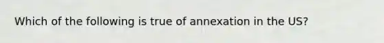 Which of the following is true of annexation in the US?