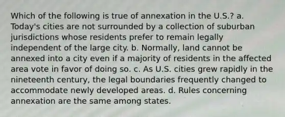 Which of the following is true of annexation in the U.S.? a. Today's cities are not surrounded by a collection of suburban jurisdictions whose residents prefer to remain legally independent of the large city. b. Normally, land cannot be annexed into a city even if a majority of residents in the affected area vote in favor of doing so. c. As U.S. cities grew rapidly in the nineteenth century, the legal boundaries frequently changed to accommodate newly developed areas. d. Rules concerning annexation are the same among states.